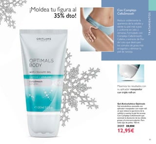 85
TRATAMIENTOS
Reduce visiblemente la
apariencia de la celulitis y
siente tu piel más suave
y uniforme en sólo 2
semanas. Formulado con
Complejo CelluSmooth,
Cafeína y extracto de Flor
de Loto que destruyen
los cúmulos de grasa más
arraigados y eliminan la
piel de naranja.
Gel Anticelulítico Optimals
Gel anticelulítico avanzado con
aplicador masajeador con triple roll-
on que reduce la apariencia de la
celulitis y suaviza la piel de naranja.
Con Complejo CelluSmooth que
estimula la disolución de las células
grasas y la microcirculación. Para
todo tipo de pieles. 150 ml.
31317 20,00€
12,95€
Maximiza los resultados con
su aplicador masajeador
con triple roll-on
Con Complejo
CelluSmooth
¡Moldea tu ﬁgura al
35% dto!
 