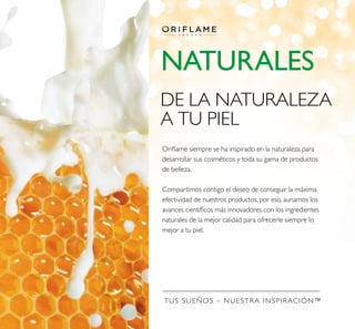 TUS SUEÑOS – NUESTRA INSPIRACIÓN™
NATURALES
DE LA NATURALEZA
A TU PIEL
Oriﬂame siempre se ha inspirado en la naturaleza para
desarrollar sus cosméticos y toda su gama de productos
de belleza.
Compartimos contigo el deseo de conseguir la máxima
efectividad de nuestros productos, por eso, aunamos los
avances cientíﬁcos más innovadores con los ingredientes
naturales de la mejor calidad para ofrecerle siempre lo
mejor a tu piel.
 