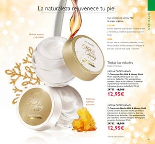 87
ባ Crema de Noche Milk & Honey Gold
Crema nutritiva de acción noche que hidrata
intensamente la piel seca mientras duermes.
Con extractos de Leche y Miel que suavizan la
piel y ayudan a eliminar los signos de fatiga y la
sensación de tirantez. 50 ml.
24732 19,00€
12,95€
ቢ Crema de Día Milk & Honey Gold
Nutre en profundidad la piel seca con
extractos de Leche y Miel que revitalizan,
suavizan y dejan la piel radiante. Se absorbe
rápidamente y mantiene los niveles de
hidratación durante todo el día*. 50 ml.
24731 19,00€
12,95€
La naturaleza rejuvenece tu piel
Hidrata, suaviza
y revitaliza
Poderosa
nutrición
nocturna
Pieles extra-secas
¡ÚLTIMA OPORTUNIDAD!
¡ÚLTIMA OPORTUNIDAD!
NATURALES
Todas las edades
ቢ
ባ
Con extractos de Leche y Miel
de origen orgánico.
LECHE
Rica en vitaminas que hidratan y nutren la piel
y minerales y proteínas que la dejan suave al
tacto.
MIEL
Rica en azúcar y vitaminas, minerales y ácido
fólico.Ayuda a exfoliar, revitalizar e hidratar la
piel para una piel más suave y radiante.
*
Test de auto-consumo
 