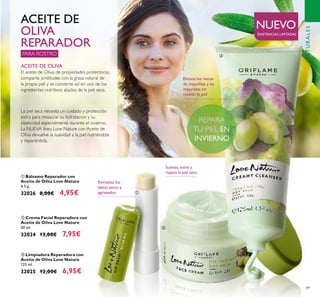 89
Elimina los restos
de maquillaje y las
impurezas sin
resecar la piel
NATURALES
ቢ Bálsamo Reparador con
Aceite de Oliva Love Nature
4.5 g.
32026 8,00€ 4,95€
ቤ Limpiadora Reparadora con
Aceite de Oliva Love Nature
125 ml.
32025 12,00€ 6,95€
ባ Crema Facial Reparadora con
Aceite de Oliva Love Nature
50 ml.
32024 13,00€ 7,95€
PARA ROSTRO
ACEITE DE OLIVA
El aceite de Oliva, de propiedades protectoras,
comparte similitudes con la grasa natural de
la propia piel y se convierte así en uno de los
ingredientes nutritivos aliados de la piel seca.
ACEITE DE
OLIVA
REPARADOR
La piel seca necesita un cuidado y protección
extra para restaurar su hidratacion y su
elasticidad especialmente durante el invierno.
La NUEVA línea Love Nature con Aceite de
Oliva devuelve la suavidad a la piel nutriéndola
y reparándola.
Revitaliza los
labios secos y
agrietados
Suaviza, nutre y
repara la piel seca
NUEVO
EXISTENCIAS LIMITADAS
ቢ
ባ
ቤ
REPARAREPARAREPARA
 