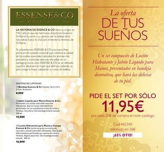 9
LA HISTORIA DE ESSENCE & CO tiene su origen en
1967, año en que los hermanos af Jochnick fundaron
Oriﬂame. Su amor y su aprecio por la belleza de la
naturaleza Sueca es vital para entender la herencia de
Oriﬂame.
Te presentamos ESSENSE & CO, una nueva línea
premium de cuidado corporal que combina la calidad
de los aceites esenciales naturales, los aromas más
preciados y suntuosas texturas envueltas en un
packaging nunca visto. ESSENSE & CO es un delicado
capricho ideal para la mujer que disfruta cuidando su
piel y exige la mejor calidad en su rutina de belleza.
ቤ Loción Hidratante para Manos y Cuerpo
Essense & Co Loción no grasa con extractos
naturales y aceites esenciales hidratantes. Deja la piel
deliciosamente perfumada con esencia de Limón y
Verbena. Rápida absorción. Dermatológicamente
testada. 300 ml.
16,00€
ቢ Bandeja Essence & Co Tamaño: 16.4 x 5.9 x
2.4 cm. Accesorio.
8,00€
ባ Jabón Líquido para Manos Essense & Co
Formulado con aceites esenciales naturales
hidratantes, deja tus manos delicadamente
perfumadas con su revitalizante aroma de Limón y
Verbena. Uso diario. Dermatológicamente testado.
300 ml.
12,00€
La oferta
DE TUS
SUEÑOS
Un set compuesto de Loción
Hidratante y Jabón Líquido para
Manos, presentados en bandeja
decorativa, que hará las delicias
de tu piel.
¡65% DTO!
PIDE EL SET POR SÓLO
11,95€por cada 20€ de compra en este catálogo
EXISTENCIAS LIMITADAS
Cod.462340
Valorado en 36€
 