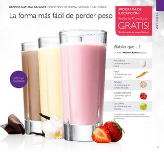 95
Más información en www.oriﬂame.es
¡PROGRAMA DE
SUSCRIPCIÓN!
¡Recibe tu 4º producto
GRATIS!
BATIDOS NATURAL BALANCE. PIERDE PESO DE FORMA NATURALY SALUDABLE.
WELLNESS
¿Sabías que…?
GRASAS
Las mismas que un
puñado de judías
FIBRA
Las mismas que una
zanahoria
Un Batido Natural Balance aporta:
CALORÍAS
Las mismas que una
manzana
CARBOHIDRATOS
Los mismos que un
pimiento
PROTEÍNAS
Las mismas que un
huevo
Los alimentos que ﬁguran en esta lista también
contienen micro-nutrientes no presentes en los Batidos
Natural Balance.
¡SÓLO 65
CALORÍAS!
La forma más fácil de perder peso
 