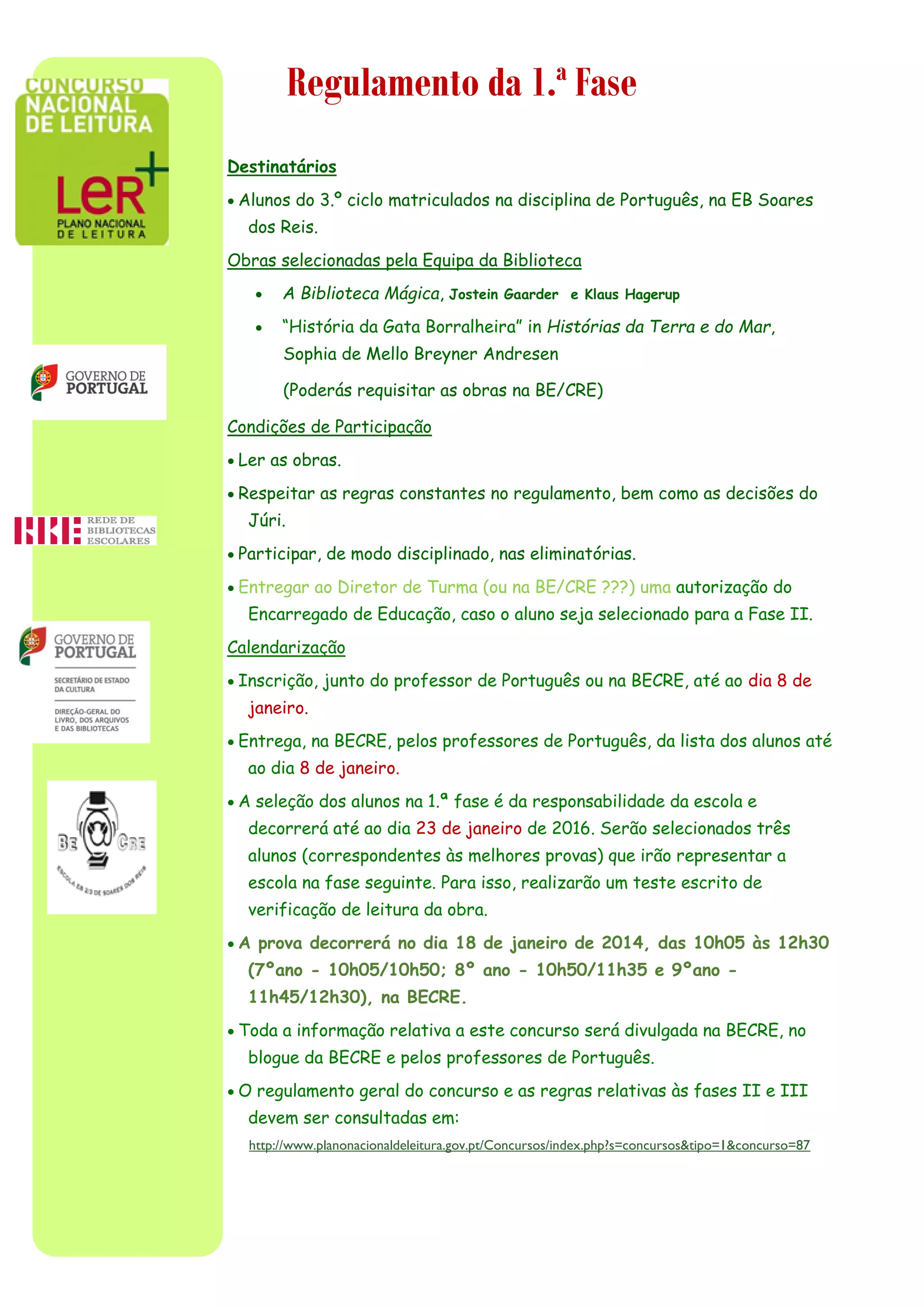 Regulamento da 1.ª Fase
Destinatários
 Alunos do 3.º ciclo matriculados na disciplina de Português, na EB Soares
dos Reis.
Obras selecionadas pela Equipa da Biblioteca
 A Biblioteca Mágica, Jostein Gaarder e Klaus Hagerup
 “História da Gata Borralheira” in Histórias da Terra e do Mar,
Sophia de Mello Breyner Andresen
(Poderás requisitar as obras na BE/CRE)
Condições de Participação
 Ler as obras.
 Respeitar as regras constantes no regulamento, bem como as decisões do
Júri.
 Participar, de modo disciplinado, nas eliminatórias.
 Entregar ao Diretor de Turma (ou na BE/CRE ???) uma autorização do
Encarregado de Educação, caso o aluno seja selecionado para a Fase II.
Calendarização
 Inscrição, junto do professor de Português ou na BECRE, até ao dia 8 de
janeiro.
 Entrega, na BECRE, pelos professores de Português, da lista dos alunos até
ao dia 8 de janeiro.
 A seleção dos alunos na 1.ª fase é da responsabilidade da escola e
decorrerá até ao dia 23 de janeiro de 2016. Serão selecionados três
alunos (correspondentes às melhores provas) que irão representar a
escola na fase seguinte. Para isso, realizarão um teste escrito de
verificação de leitura da obra.
 A prova decorrerá no dia 18 de janeiro de 2014, das 10h05 às 12h30
(7ºano - 10h05/10h50; 8º ano - 10h50/11h35 e 9ºano -
11h45/12h30), na BECRE.
 Toda a informação relativa a este concurso será divulgada na BECRE, no
blogue da BECRE e pelos professores de Português.
 O regulamento geral do concurso e as regras relativas às fases II e III
devem ser consultadas em:
http://www.planonacionaldeleitura.gov.pt/Concursos/index.php?s=concursos&tipo=1&concurso=87
 