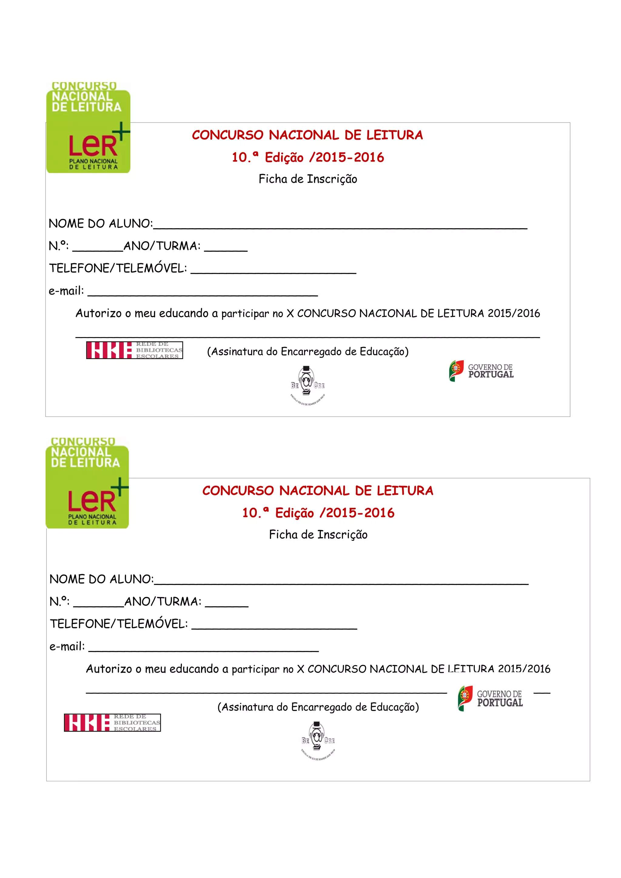 CONCURSO NACIONAL DE LEITURA
10.ª Edição /2015-2016
Ficha de Inscrição
NOME DO ALUNO:____________________________________________________
N.º: _______ANO/TURMA: ______
TELEFONE/TELEMÓVEL: _______________________
e-mail: ________________________________
Autorizo o meu educando a participar no X CONCURSO NACIONAL DE LEITURA 2015/2016
_______________________________________________________________________
(Assinatura do Encarregado de Educação)
CONCURSO NACIONAL DE LEITURA
10.ª Edição /2015-2016
Ficha de Inscrição
NOME DO ALUNO:____________________________________________________
N.º: _______ANO/TURMA: ______
TELEFONE/TELEMÓVEL: _______________________
e-mail: ________________________________
Autorizo o meu educando a participar no X CONCURSO NACIONAL DE LEITURA 2015/2016
_______________________________________________________________________
(Assinatura do Encarregado de Educação)
 