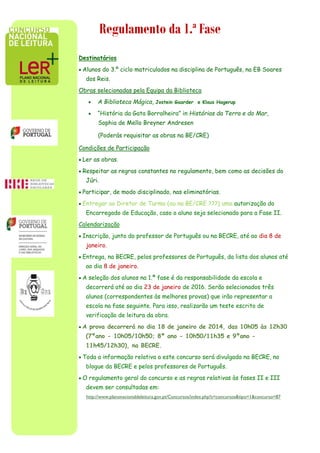 Regulamento da 1.ª Fase
Destinatários
 Alunos do 3.º ciclo matriculados na disciplina de Português, na EB Soares
dos Reis.
Obras selecionadas pela Equipa da Biblioteca
 A Biblioteca Mágica, Jostein Gaarder e Klaus Hagerup
 “História da Gata Borralheira” in Histórias da Terra e do Mar,
Sophia de Mello Breyner Andresen
(Poderás requisitar as obras na BE/CRE)
Condições de Participação
 Ler as obras.
 Respeitar as regras constantes no regulamento, bem como as decisões do
Júri.
 Participar, de modo disciplinado, nas eliminatórias.
 Entregar ao Diretor de Turma (ou na BE/CRE ???) uma autorização do
Encarregado de Educação, caso o aluno seja selecionado para a Fase II.
Calendarização
 Inscrição, junto do professor de Português ou na BECRE, até ao dia 8 de
janeiro.
 Entrega, na BECRE, pelos professores de Português, da lista dos alunos até
ao dia 8 de janeiro.
 A seleção dos alunos na 1.ª fase é da responsabilidade da escola e
decorrerá até ao dia 23 de janeiro de 2016. Serão selecionados três
alunos (correspondentes às melhores provas) que irão representar a
escola na fase seguinte. Para isso, realizarão um teste escrito de
verificação de leitura da obra.
 A prova decorrerá no dia 18 de janeiro de 2014, das 10h05 às 12h30
(7ºano - 10h05/10h50; 8º ano - 10h50/11h35 e 9ºano -
11h45/12h30), na BECRE.
 Toda a informação relativa a este concurso será divulgada na BECRE, no
blogue da BECRE e pelos professores de Português.
 O regulamento geral do concurso e as regras relativas às fases II e III
devem ser consultadas em:
http://www.planonacionaldeleitura.gov.pt/Concursos/index.php?s=concursos&tipo=1&concurso=87
 