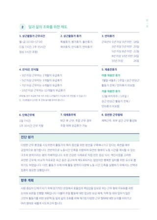 3435
일과 삶의 조화를 위한 제도
향후 계획
사람 중심의 단체가 되기 위해 장기적인 관점에서 효율성과 책임감을 담보로 하는 근무 형태 자유화를 위한
논의와 보완을 진행할 계획입니다. 더불어 주말 활동에 대한 정교한 보상 체계, 직책 및 대외 업무가 많은
고연차 활동가를 위한 보완책 등 일과 삶의 조화를 위해 제기된 다양한 근무 형태에 대한 논의를 이어가고
여러 형태로 새롭게 시도하고자 합니다.
진단 평가
다양한 근무 환경을 시도하면서 활동가의 복리 증진을 위한 방안을 구축해나가고 있다는 측면을 매우
긍정적으로 평가합니다. 전반적으로 노동시간 단축을 지향하며 유연한 형태의 노동 시간을 제시할 수 있는
구조와 분위기라는 평이 지배적입니다. 또한 건강한 식재료로 직접 만든 점심 식사, 개인사정을 고려한
유연한 근무제, 비교적 자유로운 외근 등은 공고하게 제도화되지는 않았지만 행복한 일터를 위한 요소로 뽑
히기도 하였습니다. 다만, 활동가 수에 비해 활동 영역이 다양해 노동 시간 단축을 실행하기 위해서는 선택과
집중이 필요한 상황입니다.
1. 상근활동가 근무시간
월~금 10:00~17:00
(1일 7시간, 1주 35시간
점심 1시간 포함)
4. 안식년, 안식월
•3년 이상 근무자는 1개월의 유급휴가
•5년 이상 근무자는 3개월의 유급휴가
•7년 이상 근무자는 6개월의 유급휴가
•10년 이상 근무자는 12개월의 유급휴가
(희망할 경우 유급휴가에 이어 최장 12개월까지 무급휴가로 연장할 수 있습니다.
단, 구성원들과 논의한 후 전체 동의를 얻어야 합니다.)
7. 대체휴무제
퇴근 후 근무, 주말 근무 경우
주중 대체 유급휴가 가능
2. 상근활동가 휴가
특별휴가, 병가휴가, 출산휴가,
육아휴직, 안식휴가, 연차휴가
8. 유연한 근무형태
재택근무, 외부 공간 근무 활성화
3. 연차휴가
근속년수 1년 이상 3년 미만: 	18일
	 3년 이상 5년 미만: 	20일
	 5년 이상 8년 미만: 	22일
	 8년 이상 10년 미만:	24일
	 10년 이상: 	 26일
5. 재충전휴가
여름 재충전 휴가
7월말~8월초 / 1주일 / 상근·반상근
활동가 전체 / 연차휴가 미포함
겨울 재충전 휴가
12월 마지막주 / 1주일 /
상근·반상근 활동가 전체 /
연차휴가 미포함
6. 단축근무제
1일 7시간
1주 30시간 근무 지향
	 2
 