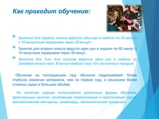 Как проходит обучение:
 Занятия для первого класса ведутся один раз в неделю по 50 минут
с 10 минутным перерывом через 25 минут.
 Занятия для второго класса ведутся один раз в неделю по 60 минут с
10 минутным перерывом через 30 минут.
 Занятия для 3-го 4-го классов ведутся один раз в неделю по
2академических часа. В конце каждого часа 10-и минутный перерыв.
Обучение на последующем году обучения подразумевает более
глубокое освоение материала, чем на первом году, и решением более
сложных задач в большем объёме.
На занятиях широко используются различные формы обучения:
фронтальные занятия, сочетающие теоретическую и практическую части;
математические викторины, олимпиады, математические праздники.
 