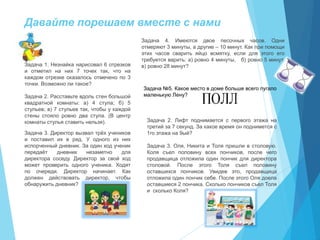 Давайте порешаем вместе с нами
Задача 1. Незнайка нарисовал 6 отрезков
и отметил на них 7 точек так, что на
каждом отрезке оказалось отмечено по 3
точки. Возможно ли такое?
Задача 2. Расставьте вдоль стен большой
квадратной комнаты: а) 4 стула; б) 5
стульев; в) 7 стульев так, чтобы у каждой
стены стояло ровно два стула. (В центр
комнаты стулья ставить нельзя).
Задача 3. Директор вызвал трёх учеников
и поставил их в ряд. У одного из них
испорченный дневник. За один ход ученик
передаёт дневник незаметно для
директора соседу. Директор за свой ход
может проверить одного ученика. Ходят
по очереди. Директор начинает. Как
должен действовать директор, чтобы
обнаружить дневник?
Задача 4. Имеются двое песочных часов. Одни
отмеряют 3 минуты, а другие – 10 минут. Как при помощи
этих часов сварить яйцо всмятку, если для этого его
требуется варить: а) ровно 4 минуты, б) ровно 5 минут,
в) ровно 28 минут?
Задача 2. Лифт поднимается с первого этажа на
третий за 7 секунд. За какое время он поднимется с
1го этажа на 9ый?
Задача 3. Оля, Никита и Толя пришли в столовую.
Коля съел половину всех пончиков, после чего
продавщица отложила один пончик для директора
столовой. После этого Толя съел половину
оставшихся пончиков. Увидев это, продавщица
отложила один пончик себе. После этого Оля доела
оставшиеся 2 пончика. Сколько пончиков съел Толя
и сколько Коля?
Задача №5. Какое место в доме больше всего пугало
маленькую Лену?
 