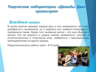 Творческая лаборатории «Дважды Два»
организует
Выездные школы
В школе занятия проходят каждый день и есть возможность не только
разобраться с материалом, но и закрепить его, провести олимпиаду по
пройденным темам. Кроме того, выездные школы – это еще общение с
детьми того же возраста и уровня знаний, возможность поиграть в
интеллектуальные и спортивные игры, пообщаться с приглашенными
преподавателями из других городов.
Продолжительность работы школ – 8-10 дней.
 