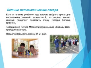 Летние математические лагеря
Если в течение учебного года сложно выбрать время для
интенсивных занятий математикой, то период летних
каникул позволяет посвятить этому гораздо больше
времени.
Традиционно Летняя Математическая школа «Дважды Два»
проходит в августе.
Продолжительность смены 21-24 дня.
 