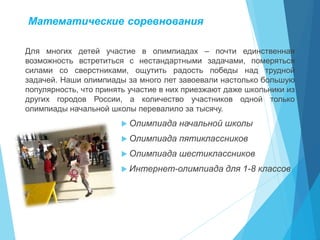 Математические соревнования
Для многих детей участие в олимпиадах – почти единственная
возможность встретиться с нестандартными задачами, померяться
силами со сверстниками, ощутить радость победы над трудной
задачей. Наши олимпиады за много лет завоевали настолько большую
популярность, что принять участие в них приезжают даже школьники из
других городов России, а количество участников одной только
олимпиады начальной школы перевалило за тысячу.
 Олимпиада начальной школы
 Олимпиада пятиклассников
 Олимпиада шестиклассников
 Интернет-олимпиада для 1-8 классов
 