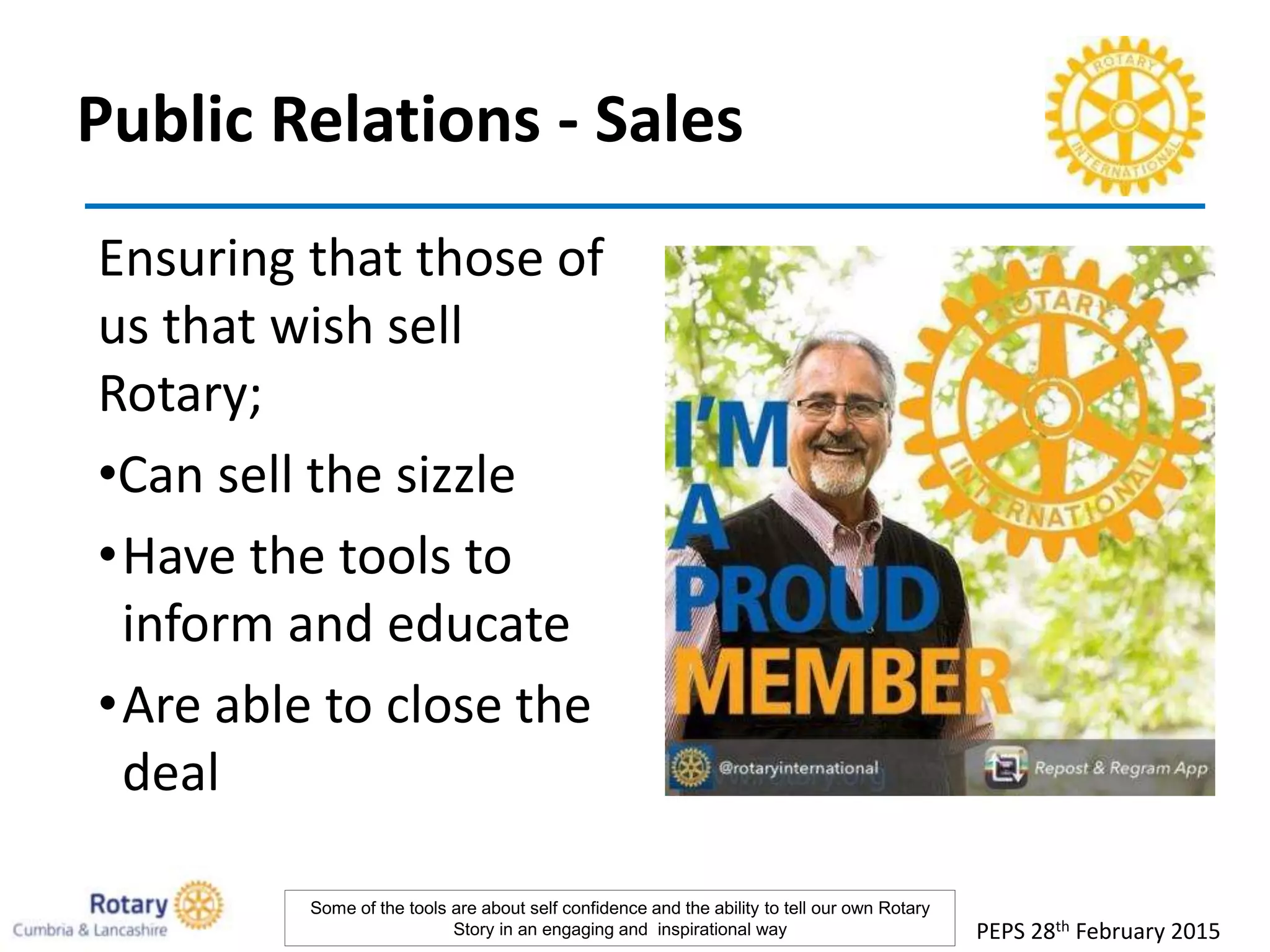 Public Relations - Sales
Ensuring that those of
us that wish sell
Rotary;
•Can sell the sizzle
•Have the tools to
inform and educate
•Are able to close the
deal
PEPS 28th February 2015
Some of the tools are about self confidence and the ability to tell our own Rotary
Story in an engaging and inspirational way
 