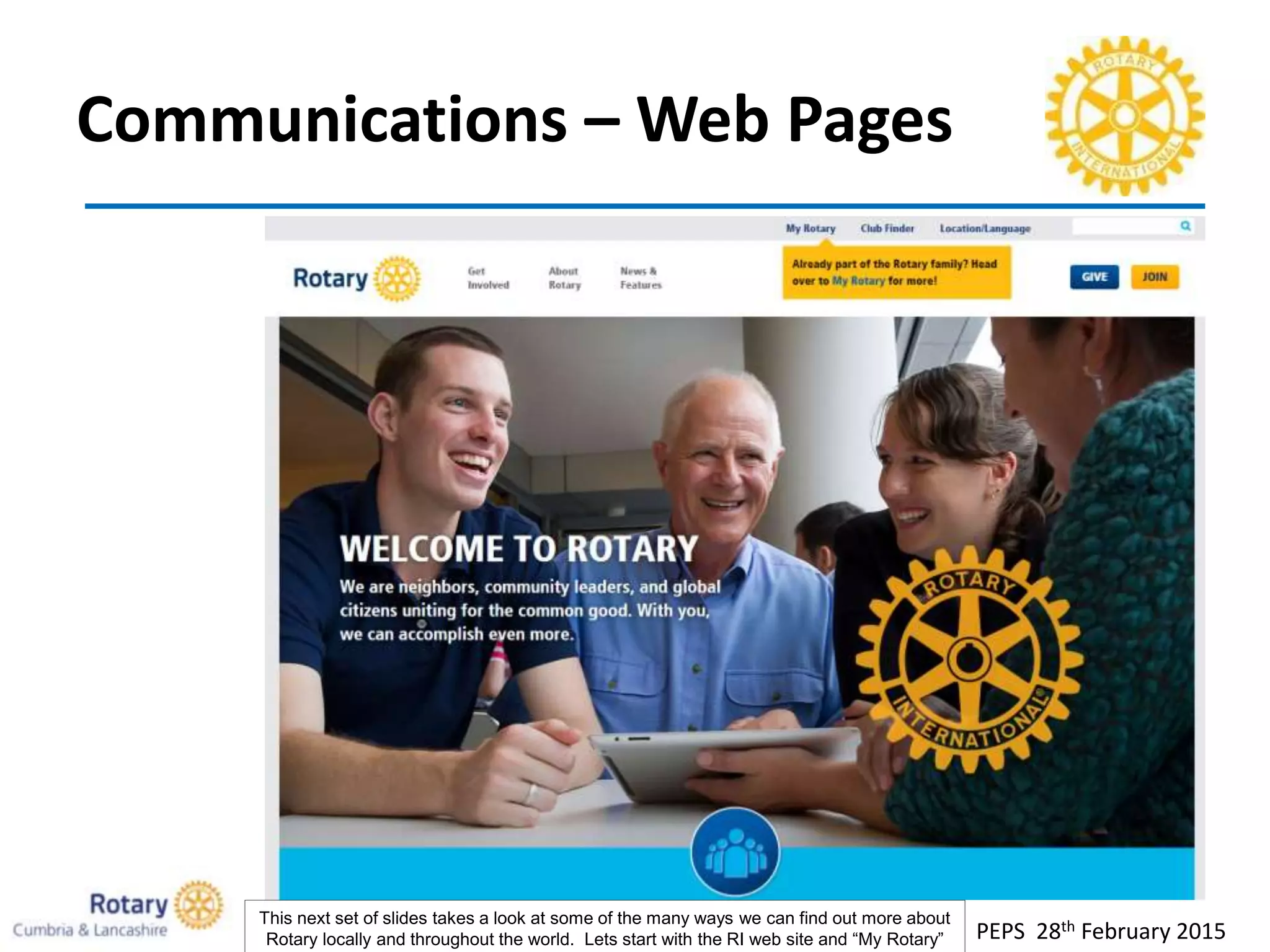 Communications – Web Pages
PEPS 28th February 2015
This next set of slides takes a look at some of the many ways we can find out more about
Rotary locally and throughout the world. Lets start with the RI web site and “My Rotary”
 