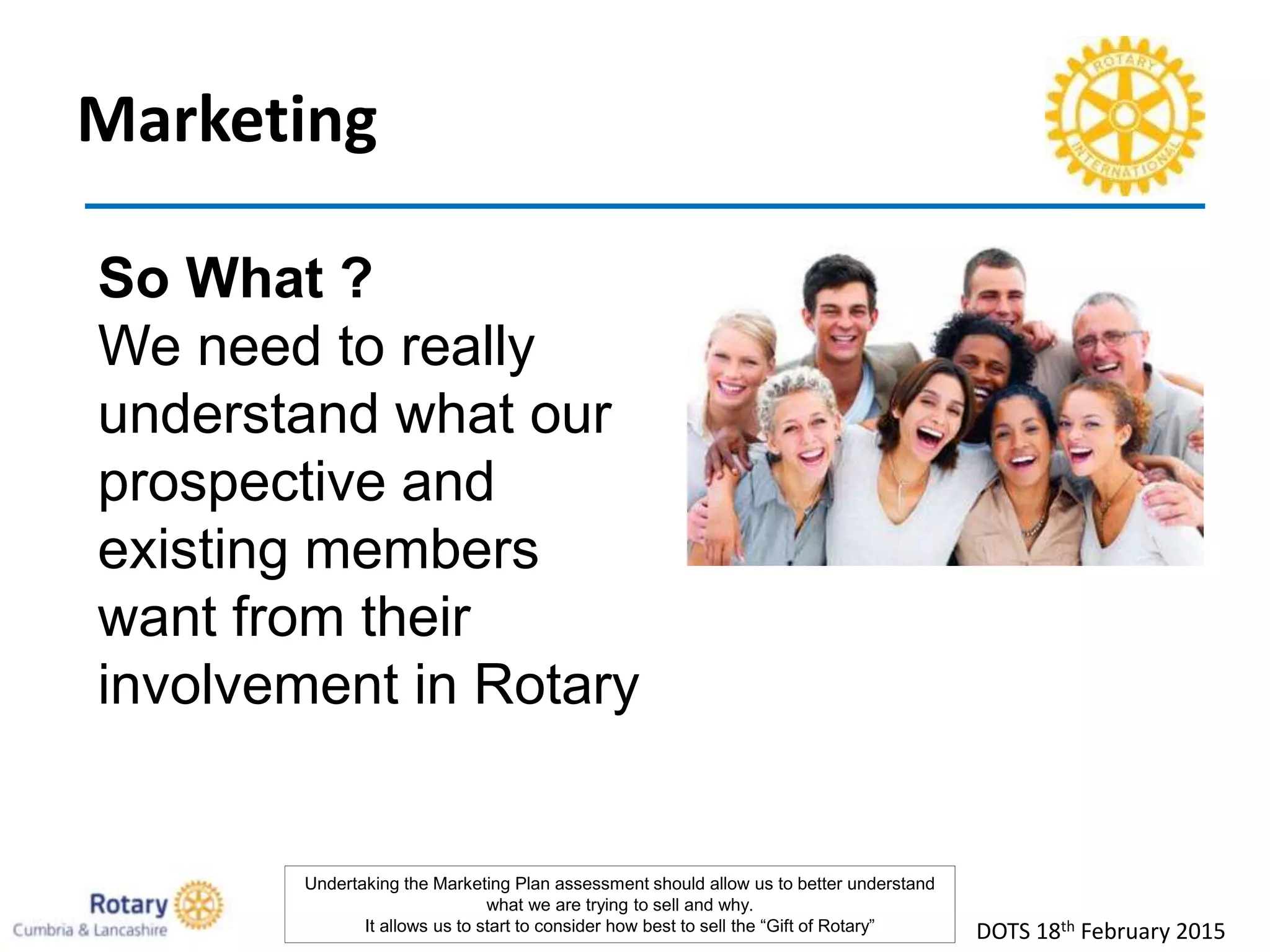 Marketing
DOTS 18th February 2015
So What ?
We need to really
understand what our
prospective and
existing members
want from their
involvement in Rotary
Undertaking the Marketing Plan assessment should allow us to better understand
what we are trying to sell and why.
It allows us to start to consider how best to sell the “Gift of Rotary”
 