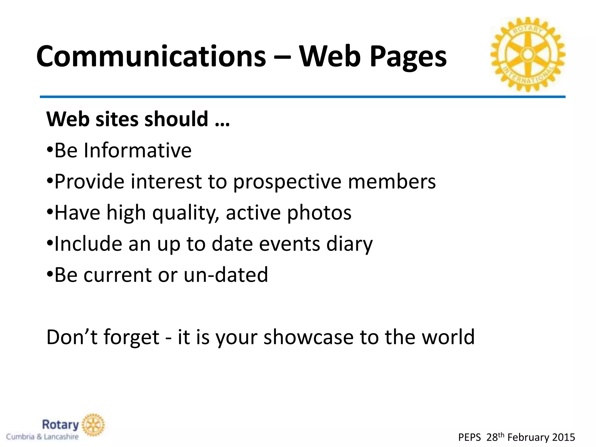 Communications – Web Pages
PEPS 28th February 2015
Web sites should …
•Be Informative
•Provide interest to prospective members
•Have high quality, active photos
•Include an up to date events diary
•Be current or un-dated
Don’t forget - it is your showcase to the world
 