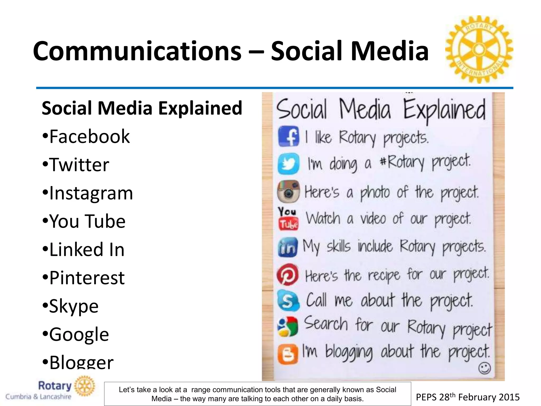 Communications – Social Media
Social Media Explained
•Facebook
•Twitter
•Instagram
•You Tube
•Linked In
•Pinterest
•Skype
•Google
•Blogger
PEPS 28th February 2015
Let’s take a look at a range communication tools that are generally known as Social
Media – the way many are talking to each other on a daily basis.
 