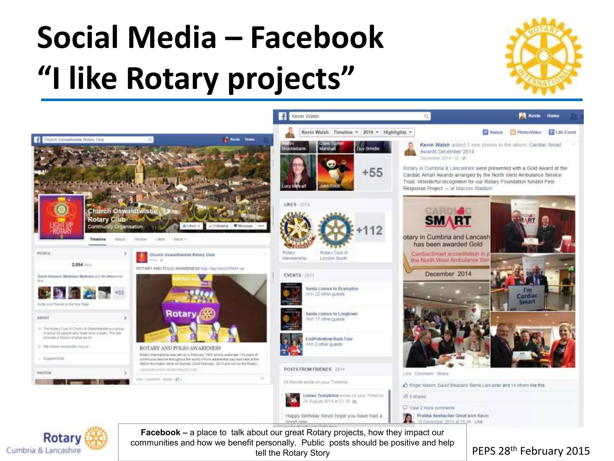 Social Media – Facebook
“I like Rotary projects”
PEPS 28th February 2015
Facebook – a place to talk about our great Rotary projects, how they impact our
communities and how we benefit personally. Public posts should be positive and help
tell the Rotary Story
 