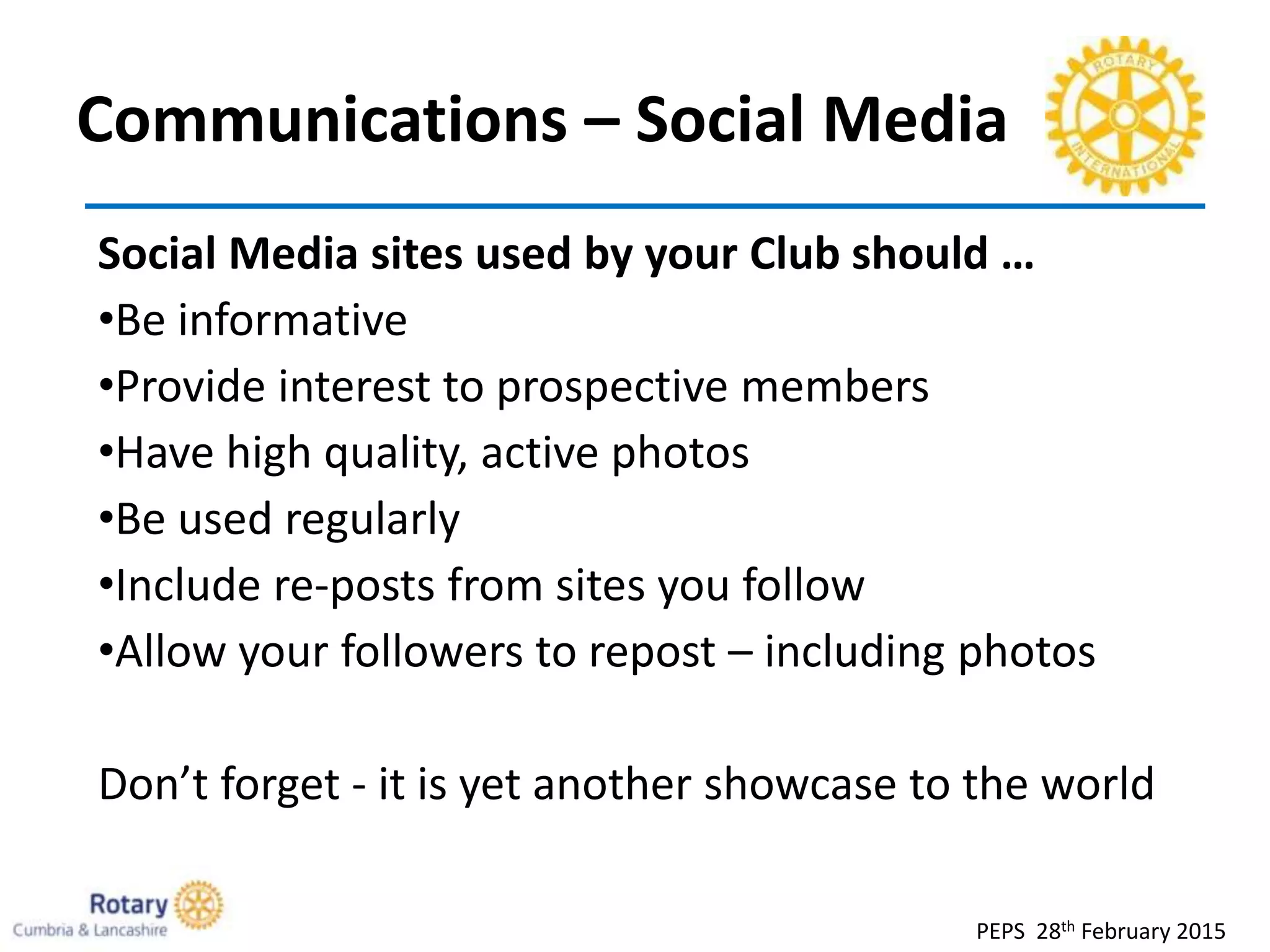 Communications – Social Media
PEPS 28th February 2015
Social Media sites used by your Club should …
•Be informative
•Provide interest to prospective members
•Have high quality, active photos
•Be used regularly
•Include re-posts from sites you follow
•Allow your followers to repost – including photos
Don’t forget - it is yet another showcase to the world
 