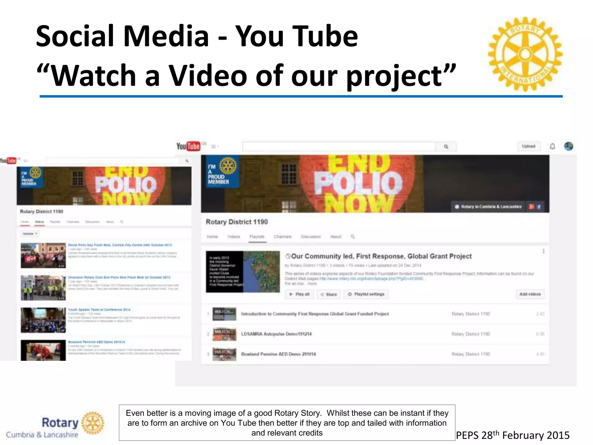 Social Media - You Tube
“Watch a Video of our project”
PEPS 28th February 2015
Even better is a moving image of a good Rotary Story. Whilst these can be instant if they
are to form an archive on You Tube then better if they are top and tailed with information
and relevant credits
 