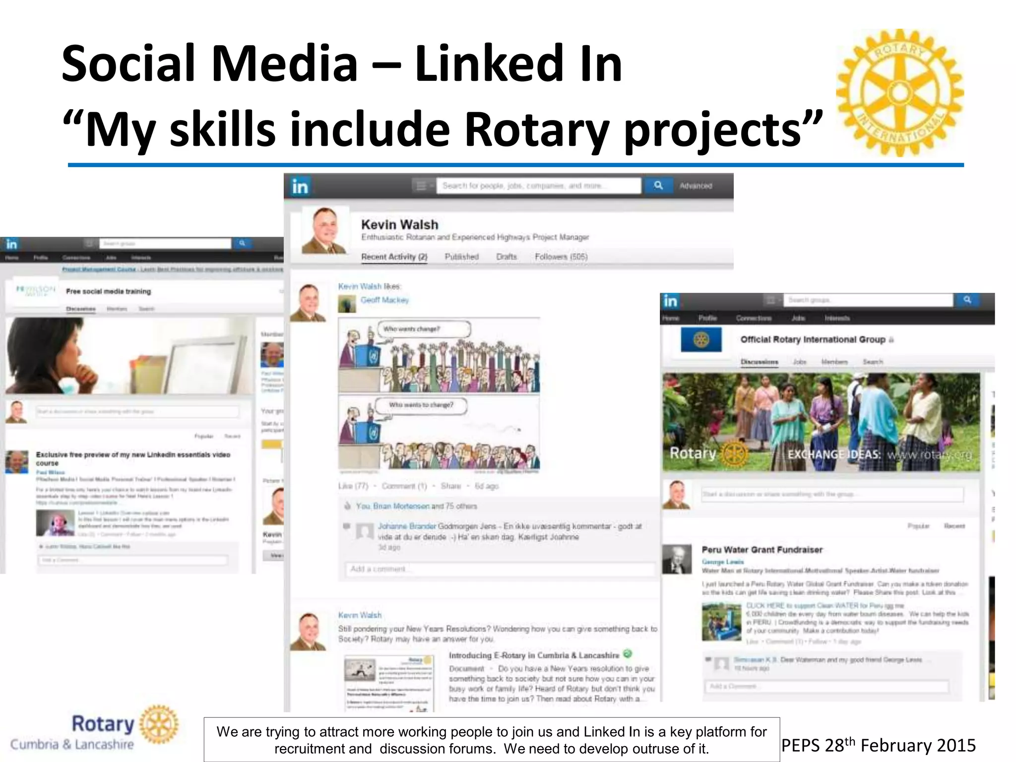 Social Media – Linked In
“My skills include Rotary projects”
PEPS 28th February 2015
We are trying to attract more working people to join us and Linked In is a key platform for
recruitment and discussion forums. We need to develop outruse of it.
 