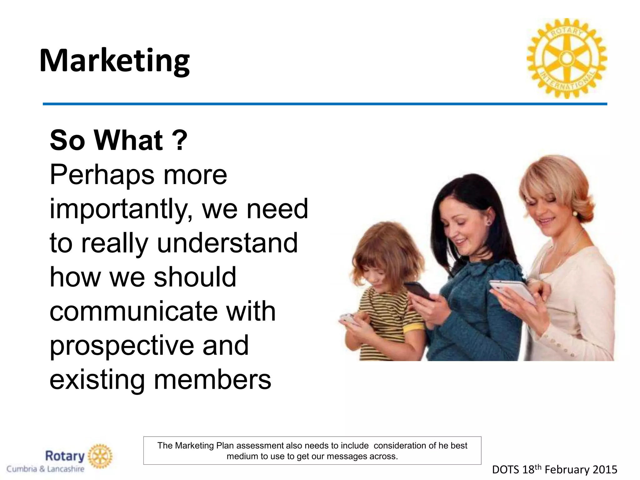 Marketing
DOTS 18th February 2015
So What ?
Perhaps more
importantly, we need
to really understand
how we should
communicate with
prospective and
existing members
The Marketing Plan assessment also needs to include consideration of he best
medium to use to get our messages across.
 