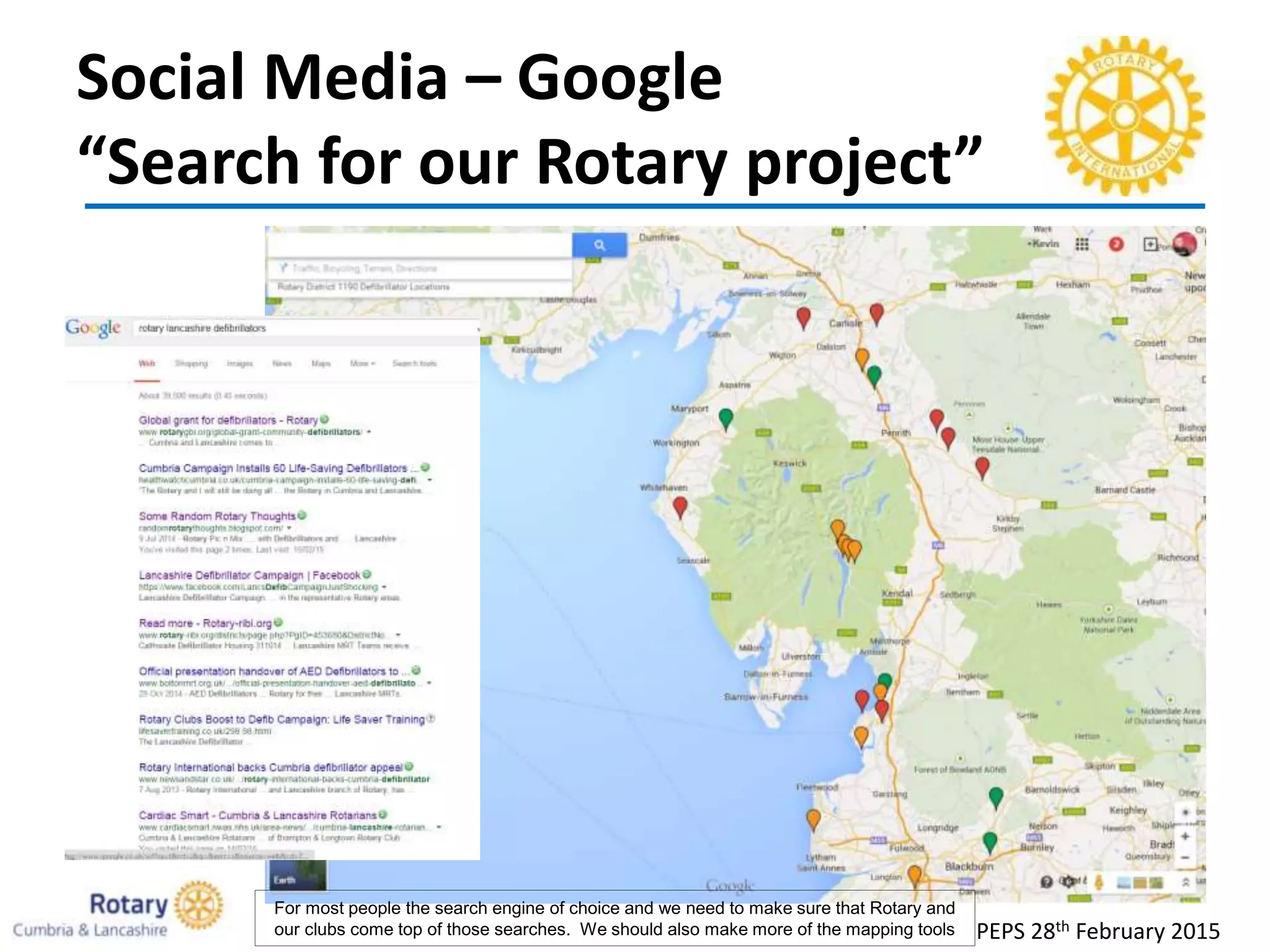 Social Media – Google
“Search for our Rotary project”
PEPS 28th February 2015
For most people the search engine of choice and we need to make sure that Rotary and
our clubs come top of those searches. We should also make more of the mapping tools
 
