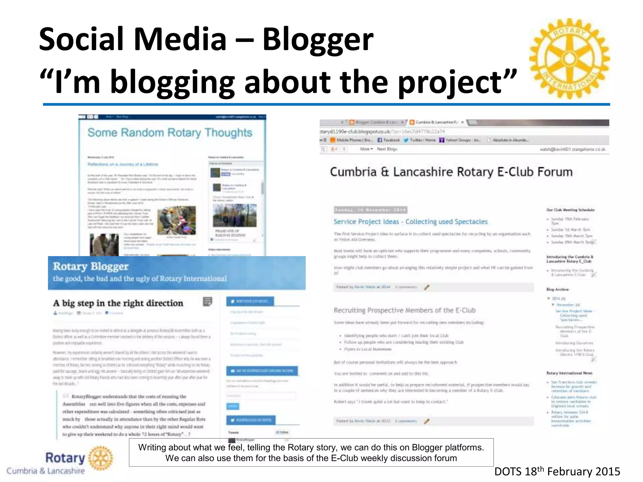 Social Media – Blogger
“I’m blogging about the project”
DOTS 18th February 2015
Writing about what we feel, telling the Rotary story, we can do this on Blogger platforms.
We can also use them for the basis of the E-Club weekly discussion forum
 