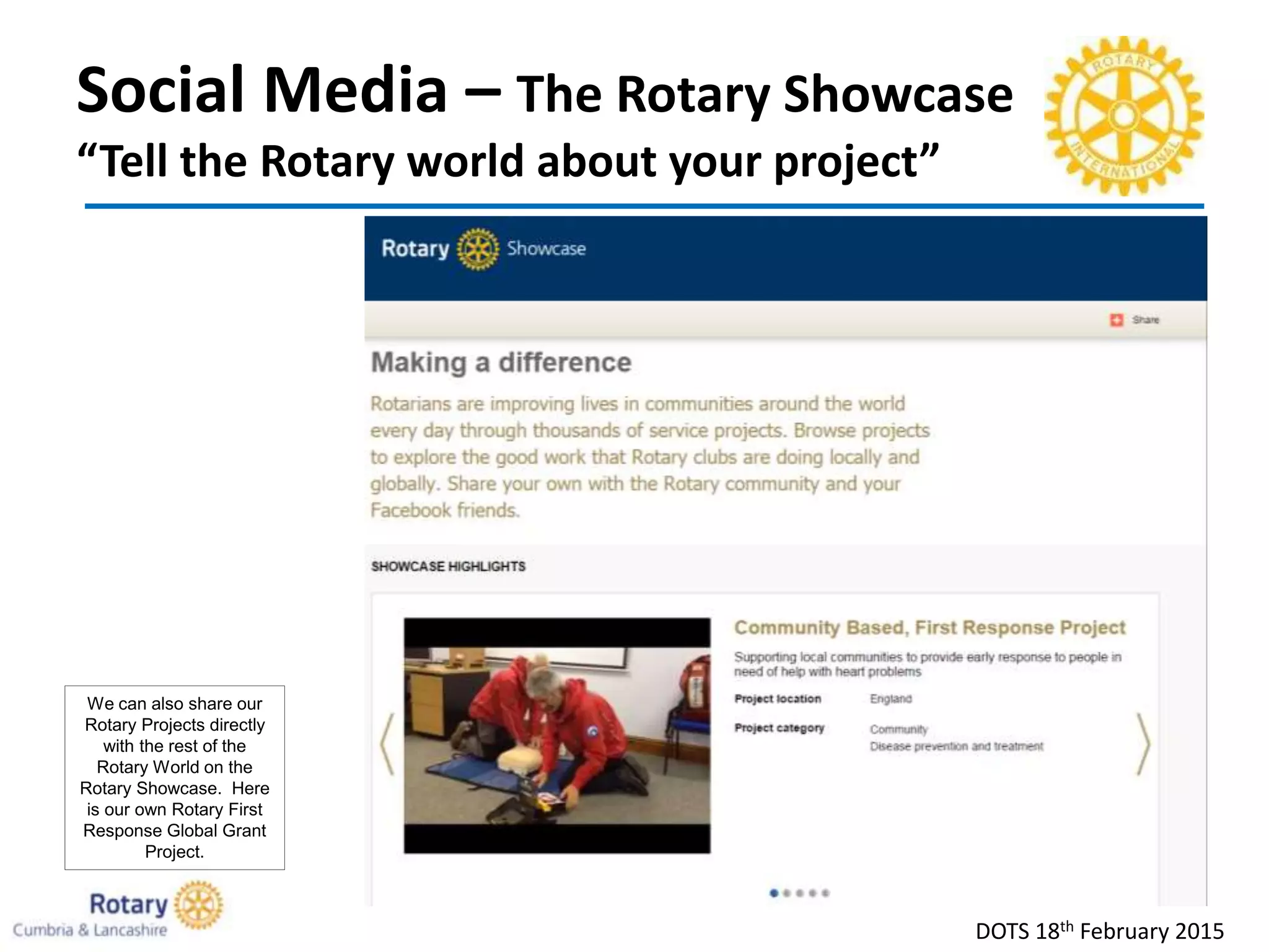 Social Media – The Rotary Showcase
“Tell the Rotary world about your project”
DOTS 18th February 2015
We can also share our
Rotary Projects directly
with the rest of the
Rotary World on the
Rotary Showcase. Here
is our own Rotary First
Response Global Grant
Project.
 