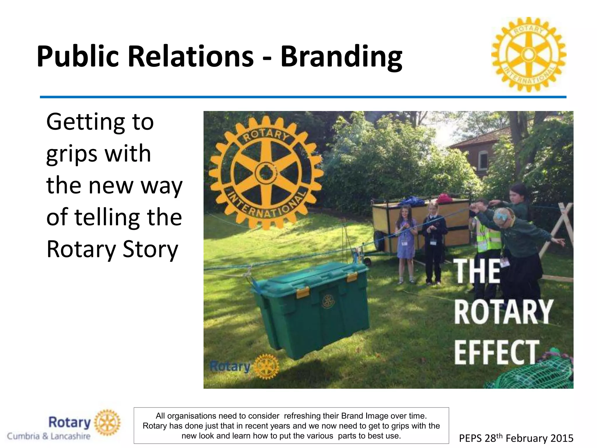 Public Relations - Branding
Getting to
grips with
the new way
of telling the
Rotary Story
PEPS 28th February 2015
All organisations need to consider refreshing their Brand Image over time.
Rotary has done just that in recent years and we now need to get to grips with the
new look and learn how to put the various parts to best use.
 