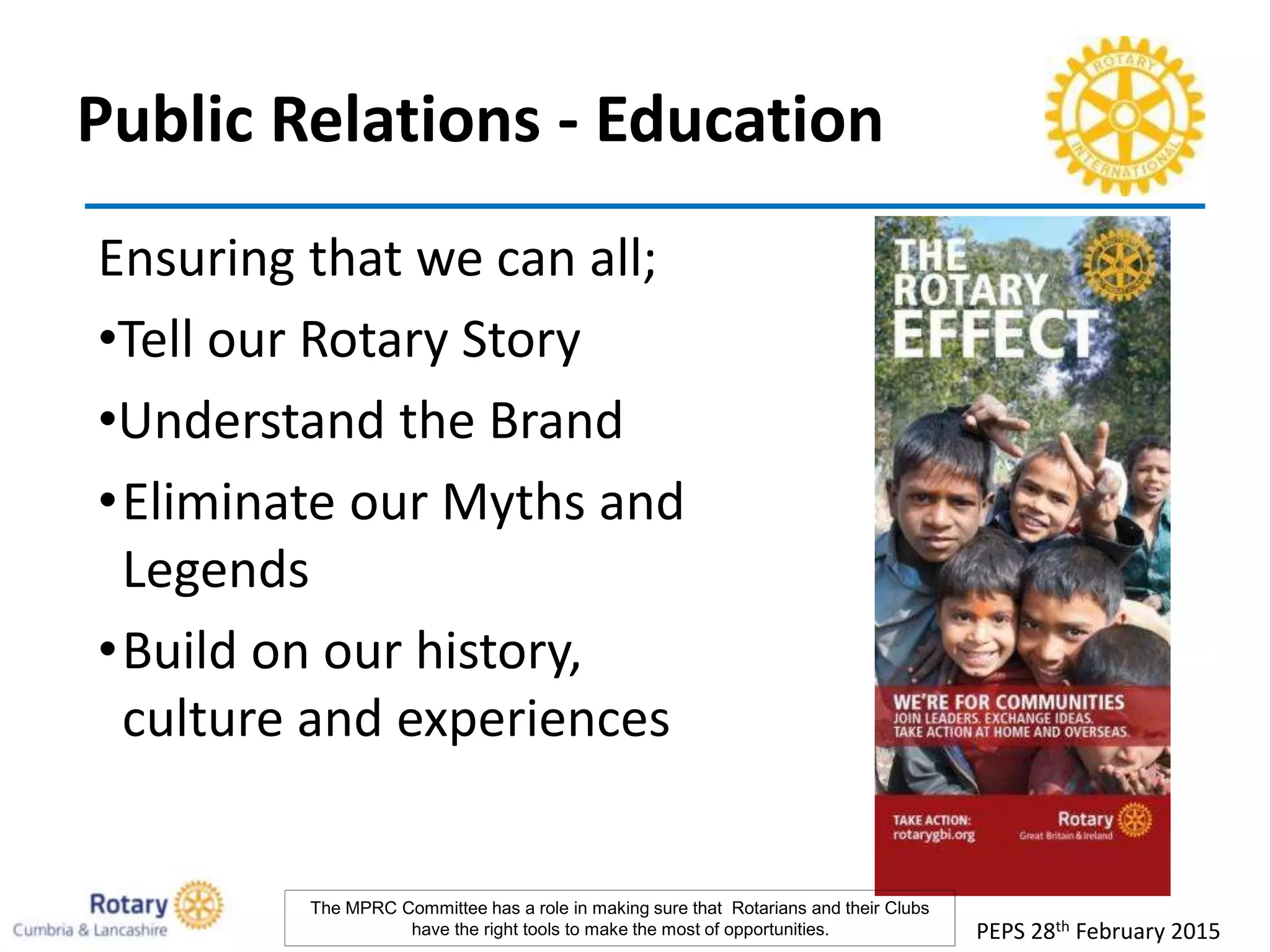 Public Relations - Education
Ensuring that we can all;
•Tell our Rotary Story
•Understand the Brand
•Eliminate our Myths and
Legends
•Build on our history,
culture and experiences
PEPS 28th February 2015
The MPRC Committee has a role in making sure that Rotarians and their Clubs
have the right tools to make the most of opportunities.
 