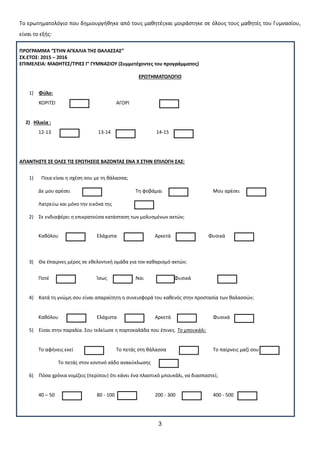 3
Σο ερωτθματολόγιο που δθμιουργικθκε από τουσ μακθτζσκαι μοιράςτθκε ςε όλουσ τουσ μακθτζσ του Γυμναςίου,
είναι το εξισ:
ΠΡΟΓΡΑΜΜΑ “΢ΣΗΝ ΑΓΚΑΛΙΑ ΣΗ΢ ΘΑΛΑ΢΢Α΢”
΢Χ.ΕΣΟ΢: 2015 – 2016
ΕΠΙΜΕΛΕΙΑ: ΜΑΘΗΣΕ΢/ΣΡΙΕ΢ Γ’ ΓΤΜΝΑ΢ΙΟΤ (΢υμμετέχοντεσ του προγράμματοσ)
ΕΡΩΣΗΜΑΣΟΛΟΓΙΟ
1) Φφλο:
ΚΟΡΙΣ΢Ι ΑΓΟΡΙ
2) Ηλικία :
12-13 13-14 14-15
ΑΠΑΝΣΗ΢ΣΕ ΢Ε ΟΛΕ΢ ΣΙ΢ ΕΡΩΣΗ΢ΕΙ΢ ΒΑΖΟΝΣΑ΢ ΕΝΑ Χ ΢ΣΗΝ ΕΠΙΛΟΓΗ ΢Α΢:
1) Ποια είναι θ ςχζςθ ςου με τθ κάλαςςα;
Δε μου αρζςει Σθ φοβάμαι Μου αρζςει
Λατρεφω και μόνο τθν εικόνα τθσ
2) ΢ε ενδιαφζρει θ επικρατοφςα κατάςταςθ των μολυςμζνων ακτϊν;
Κακόλου Ελάχιςτα Αρκετά Φυςικά
3) Θα ζπαιρνεσ μζροσ ςε εκελοντικι ομάδα για τον κακαριςμό ακτϊν;
Ποτζ Κςωσ Ναι Φυςικά
4) Κατά τθ γνϊμθ ςου είναι απαραίτθτθ θ ςυνειςφορά του κακενόσ ςτθν προςταςία των καλαςςϊν;
Κακόλου Ελάχιςτα Αρκετά Φυςικά
5) Είςαι ςτθν παραλία. ΢ου τελείωςε θ πορτοκαλάδα που ζπινεσ. Το μπουκάλι:
Σο αφινεισ εκεί Σο πετάσ ςτθ κάλαςςα Σο παίρνεισ μαηί ςου
Σο πετάσ ςτον κοντινό κάδο ανακφκλωςθσ
6) Πόςα χρόνια νομίηεισ (περίπου) ότι κάνει ζνα πλαςτικό μπουκάλι, να διαςπαςτεί;
40 – 50 80 - 100 200 - 300 400 - 500
 