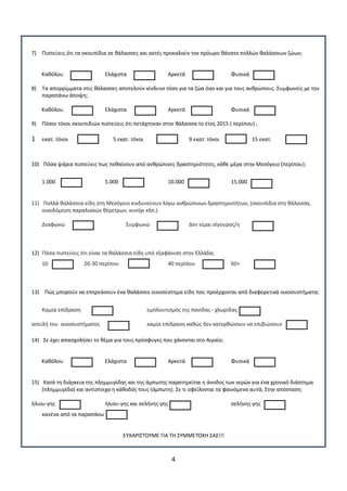 4
7) Πιςτεφεισ ότι τα ςκουπίδια ςε κάλαςςεσ και ακτζσ προκαλοφν τον πρόωρο κάνατο πολλϊν καλάςςιων ηϊων;
Κακόλου Ελάχιςτα Αρκετά Φυςικά
8) Σα απορρίμματα ςτισ κάλαςςεσ αποτελοφν κίνδυνο τόςο για τα ηϊα όςο και για τουσ ανκρϊπουσ. ΢υμφωνείσ με τθν
παραπάνω άποψθ;
Κακόλου Ελάχιςτα Αρκετά Φυςικά
9) Πόςοι τόνοι ςκουπιδιϊν πιςτεφεισ ότι πετάχτθκαν ςτθν κάλαςςα το ζτοσ 2015 ( περίπου) ;
1 εκατ. τόνοι 5 εκατ. τόνοι 9 εκατ. τόνοι 15 εκατ.
10) Πόςα ψάρια πιςτεφεισ πωσ πεκαίνουν από ανκρϊπινεσ δραςτθριότθτεσ, κάκε μζρα ςτθν Μεςόγειο (περίπου);
1.000 5.000 10.000 15.000
11) Πολλά καλάςςια είδθ ςτθ Μεςόγειο κινδυνεφουν λόγω ανκρϊπινων δραςτθριοτιτων, (ςκουπίδια ςτθ κάλαςςα,
οικοδόμθςθ παραλιακϊν κζρετρων, κυνιγι κλπ.).
Διαφωνϊ ΢υμφωνϊ Δεν είμαι ςίγουροσ/θ
12) Πόςα πιςτεφεισ ότι είναι τα καλάςςια είδθ υπό εξαφάνιςθ ςτθν Ελλάδα;
10 20-30 περίπου 40 περίπου 60+
13) Πϊσ μποροφν να επθρεάςουν ζνα καλάςςιο οικοςφςτθμα είδθ που προζρχονται από διαφορετικά οικοςυςτιματα;
Καμία επίδραςθ εμπλουτιςμόσ τθσ πανίδασ - χλωρίδασ
απειλι του οικοςυςτιματοσ καμία επίδραςθ κακϊσ δεν κατορκϊνουν να επιβιϊςουν
14) ΢ε ζχει απαςχολιςει το κζμα για τουσ πρόςφυγεσ που χάνονται ςτο Αιγαίο;
Κακόλου Ελάχιςτα Αρκετά Φυςικά
15) Κατά τθ διάρκεια τθσ πλθμμυρίδασ και τθσ άμπωτθσ παρατθρείται θ άνοδοσ των νερϊν για ζνα χρονικό διάςτθμα
(πλθμμυρίδα) και αντίςτοιχα θ κάκοδόσ τουσ (άμπωτθ). ΢ε τι οφείλονται τα φαινόμενα αυτά; ΢τθν απόςταςθ:
ιλιου-γθσ ιλιου-γθσ και ςελινθσ-γθσ ςελινθσ-γθσ
κανζνα από τα παραπάνω
ΕΤΧΑΡΙ΢ΣΟΤΜΕ ΓΙΑ ΣΗ ΢ΤΜΜΕΣΟΧΗ ΢Α΢!!!
 