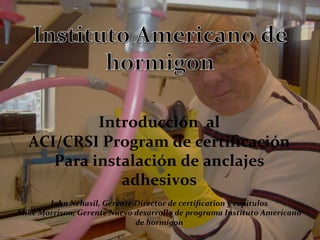  
	
  
	
  
	
  
	
  
Introducción	
  	
  al	
  
ACI/CRSI	
  Program	
  de	
  certiﬁcación	
  
Para	
  instalación	
  de	
  anclajes	
  
adhesivos	
  
	
  
John	
  Nehasil,	
  Gerente	
  Director	
  de	
  certiﬁcation	
  y	
  capitulos	
  
Mike	
  Morrison,	
  Gerente	
  Nuevo	
  desarrollo	
  de	
  programa	
  Instituto	
  Americano	
  
de	
  hormigon	
  
	
  
 