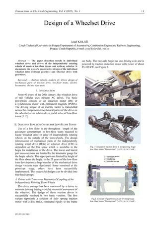 Transactions on Electrical Engineering, Vol. 4 (2015), No. 1 11
TELEN 2015001
Design of a Wheelset Drive
Josef KOLÁŘ
Czech Technical University in Prague/Department of Automotive, Combustion Engine and Railway Engineering,
Prague, Czech Republic, e-mail: josef.kolar@fs.cvut.cz
Abstract — The paper describes trends in individual
wheelset drive and drives of the independently rotating
wheels of modern low-floor trams and railway vehicles. It
documents the way of a constructive design of the individual
wheelset drive (without gearbox) and wheelset drive with
gearboxes.
Keywords — Railway vehicle, modern AC drives, design of
mechanical parts of traction drive, low-floor trams, electric
locomotive, electric train units.
I. INTRODUCTION
From 90 years of the 20th century, the wheelset drive
of rail vehicles uses modern AC drives. The basic
powertrain consists of an induction motor (IM) or
a synchronous motor with permanent magnets (PSMS).
The driving torque of an electric motor is transmitted
across the components (mechanical parts) of the drive on
the wheelset or on wheels drive portal axles of low-floor
trams [1, 2].
II. DESIGN OF TRACTION DRIVES FOR LOW-FLOOR TRAMS
Use of a low floor in the throughout length of the
passenger compartment in low-floor trams required to
locate wheelset drive or drive of independently rotating
wheels on the outside of the tram-wheels. The design
(dimensions) of mechanical parts of the independently
rotating wheel drive (IRW) or wheelset drive (CW) is
dependent on the free space which is available in the
bogie for installation of the drive. The lower and lateral
part cross-sections are limited by the kinematic gauge for
the bogie vehicle. The upper parts are limited by height of
the floor above the bogie. In the 25 years of the low-floor
tram development a large number of the mechanical drive
design variants were developed. Some remained at the
prototype stage, others have been successfully
implemented. The successful designs can be divided into
four basic groups.
A. Drives with Transverse Mechanical Coupling of the
Independently Rotating Tram Wheels
This drive concept has been motivated by a desire to
maintain (during driving vehicle) sinusoidal movement of
the wheelset. The design of these traction drives is
successfully resolved in two basic versions. The first
variant represents a solution of fully sprung traction
motor with a disc brake, connected rigidly to the frame
car body. The two-axle bogie has one driving axle and is
powered by traction induction motor with power of about
85-100 kW, see Figure 1.
Fig.1. Concept of traction drive in not pivoting bogie
low–floor trams “Brems-tram” [ AEG, MAM, Voith ].
Fig.2. Concept of gearboxes in not pivoting bogie
low–floor trams “Brems-tram” [ AEG, MAM, Voith ].
 