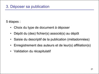 21
3. Déposer sa publication
5 étapes :
• Choix du type de document à déposer
• Dépôt du (des) fichier(s) associé(s) au dépôt
• Saisie du descriptif de la publication (métadonnées)
• Enregistrement des auteurs et de leur(s) affiliation(s)
• Validation du récapitulatif
 