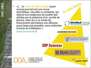 HALUBO
• «[… la revue en libre accès (open
access journal) est une revue
scientifique, nouvelle ou existante, qui
répond aux exigences de qualité des
articles par la présence d’un comité de
lecture, mais qui a un mode de
financement permettant une diffusion
aussi large que possible, sans restriction
d’accès et d’utilisation »
(d'après Open Access INIST)
 
