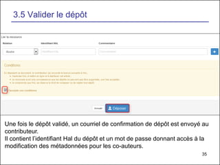 35
3.5 Valider le dépôt
Une fois le dépôt validé, un courriel de confirmation de dépôt est envoyé au
contributeur.
Il contient l’identifiant Hal du dépôt et un mot de passe donnant accès à la
modification des métadonnées pour les co-auteurs.
 