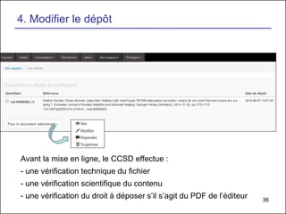 36
4. Modifier le dépôt
Avant la mise en ligne, le CCSD effectue :
- une vérification technique du fichier
- une vérification scientifique du contenu
- une vérification du droit à déposer s’il s’agit du PDF de l’éditeur
 