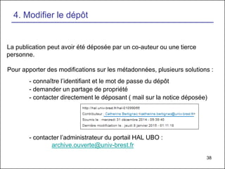 38
La publication peut avoir été déposée par un co-auteur ou une tierce
personne.
Pour apporter des modifications sur les métadonnées, plusieurs solutions :
- connaître l’identifiant et le mot de passe du dépôt
- demander un partage de propriété
- contacter directement le déposant ( mail sur la notice déposée)
- contacter l’administrateur du portail HAL UBO :
archive.ouverte@univ-brest.fr
4. Modifier le dépôt
 