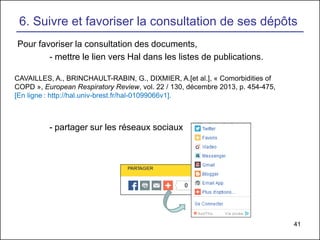 41
6. Suivre et favoriser la consultation de ses dépôts
Pour favoriser la consultation des documents,
- mettre le lien vers Hal dans les listes de publications.
- partager sur les réseaux sociaux
CAVAILLES, A., BRINCHAULT-RABIN, G., DIXMIER, A.[et al.], « Comorbidities of
COPD », European Respiratory Review, vol. 22 / 130, décembre 2013, p. 454-475,
[En ligne : http://hal.univ-brest.fr/hal-01099066v1].
 