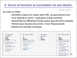 42
6. Suivre et favoriser la consultation de ses dépôts
Se créer un IdHAL :
- Identifiant unique d’un auteur dans HAL, du type prénom-nom
- Avoir déposé au moins 1 publication et être connecté
- Rassemble les différentes formes auteur (pas de fusion possible)
- Permet ajout d’autres liens (ArXiv, Orcid, ResearcherId)
- Elément de l’identité numérique
 