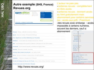 HALUBO
Autre exemple (SHS, France):
Revues.org
http://www.revues.org/
L’auteur ne paie pas.
-certaines revues : complètement
en libre accès
-certaines revues : donnent accès
au html gratuitement mais
abonnement pour certains services
(ex : accès aux pdf) : Freemium
-des revues avec embargo : accès
impossible à certains numéros,
souvent les derniers, sauf si
abonnement
 