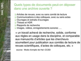 HALUBO
« un travail achevé de recherche, solide, conforme
aux règles en usage dans la discipline, et comparable
aux manuscrits d’articles que les chercheurs
soumettent pour publication aux comités de lecture de
revues scientifiques, d’actes de colloques, etc. »
source: Mode d’emploi de Hal -CCSD
Quels types de documents peut-on déposer
dans une archive ouverte ?
 Articles de revues, avec ou sans comité de lecture
 Communications à des colloques, avec ou sans actes
 Ouvrages et extraits d’ouvrages
 Thèses et HDR
 Rapports de recherche
 Images, vidéos, enregistrements sonores ….
 