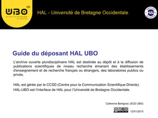 Guide du déposant HAL UBO
Catherine Bertignac (SCD UBO)
12/01/2015
L'archive ouverte pluridisciplinaire HAL est destinée au dépôt et à la diffusion de
publications scientifiques de niveau recherche émanant des établissements
d'enseignement et de recherche français ou étrangers, des laboratoires publics ou
privés.
HAL est gérée par le CCSD (Centre pour la Communication Scientifique Directe).
HAL-UBO est l’interface de HAL pour l’Université de Bretagne Occidentale.
 