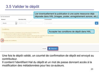 23
3.5 Valider le dépôt
Lier éventuellement la publication à une autre ressource déjà
déposée dans HAL (images, poster, enregistrement sonore, etc.)
Accepter les conditions de dépôt dans HAL
Une fois le dépôt validé, un courriel de confirmation de dépôt est envoyé au
contributeur.
Il contient l’identifiant Hal du dépôt et un mot de passe donnant accès à la
modification des métadonnées pour les co-auteurs.
 