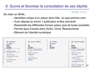 32
6. Suivre et favoriser la consultation de ses dépôts
Se créer un IdHAL :
- Identifiant unique d’un auteur dans HAL, du type prénom-nom
- Avoir déposé au moins 1 publication et être connecté
- Rassemble les différentes formes auteur (pas de fusion possible)
- Permet ajout d’autres liens (ArXiv, Orcid, ResearcherId)
- Elément de l’identité numérique
 