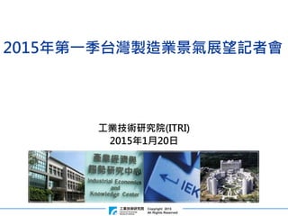 Copyright 2015
All Rights Reserved
工業技術研究院(ITRI)
2015年1月20日
2015年第一季台灣製造業景氣展望記者會
 