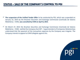 STATUS – SALE OF THE COMPANY`S CONTROL TO PGISTATUS – SALE OF THE COMPANY`S CONTROL TO PGI
 The suspension of the Unified Tender Offer to be conducted by PGI, which was suspended on
January 22, 2015 by the Brazilian Securities and Exchange Commission (Comissão de Valores
Mobiliários - CVM), was cancelled by CVM on April 8, 2015.
 On March 27, 2015 the Brazilian Securities and Exchange Commission (Comissão de Valores
Mobiliários - CVM) notified the Company that SEP – Superintendent of Companies Relationships
understood that the payment of the transaction expenses by the Company was irregular. The
Company intends to appeal to CVM Collegiate against this.
 