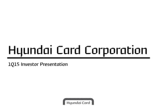 1Q15 Investor Presentation
Hyundai Card Corporation
 