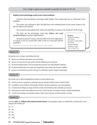 Questão 28
Display screen technology could correct vision problems
Engineers have developed a prototype tablet display1
that compensates for an individuals’ vision
problems.
The system uses software to alter2
the light from each individual pixel on the screen, based on the
person’s glasses prescription3
.
The researchers also added a thin4
plastic pin hole filter to enhance5
the sharpness6
of the image.
The team say the technology could help millions who need
corrective lenses to use their digital devices7
.
Around one person in three in the UK suffers from short-sightedness
or myopia. In the US, around 40% while in Asia it is more than half the
population.
(http://www.bbc.com/news/science-environment-28562432 Acesso em 01.08.2014. Adaptado)
Leia o artigo a seguir para responder às questões de números 28 a 30.
De acordo com o artigo, o protótipo descrito
(A) possui um software que altera a luz dos pixels.
(B) possui um mecanismo que emite receitas médicas para as pessoas.
(C) foi desenvolvido tendo como principal alvo pessoas com dificuldades auditivas.
(D) foi desenvolvido para ser usado por engenheiros que ainda não possuem tablets.
(E) possui um mecanismo que faz com que os indivíduos vejam imagens duplicadas.
De acordo com o último parágrafo do artigo, é correto afirmar que
(A) a Ásia começou a exportar o protótipo para os Estados Unidos e para o Reino Unido.
(B) os públicos consumidores dos Estados Unidos e da Ásia rejeitaram o uso de protótipo.
(C) a venda do protótipo nas lojas do Reino Unido está limitada a três unidades por pessoa.
(D) mais pessoas sofrem de problemas de visão na Ásia do que nos Estados Unidos, proporcionalmente.
(E) o custo do protótipo nos Estados Unidos é 40% menor do que no Reino Unido e na Ásia.
O termo who em“millions who need corrective lenses”(4o
parágrafo), pode ser substituído, corretamente e sem
prejuízo de sentido, por
(A) is
(B) are
(C) for
(D) this
(E) that
Questão 29
Questão 30
Glossário
1
display: tela, exibição.
2
alter: alterar.
3
prescription: receita médica.
4
thin: fino(a).
5
enhance: melhorar.
6
sharpness: clareza.
7
devices: dispositivos.
VESTIBULINHO(VagasRemanescentes) • Informática10
 